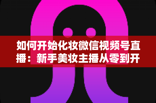 如何开始化妆微信视频号直播:新手美妆主播从零到开播的完整实战指南 如何开始化妆微信视频号直播:新手美妆主播从零到开播的完整实战指南