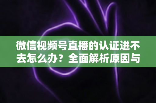 微信视频号直播的认证进不去怎么办？全面解析原因与高效解决方法，助你快速开启直播之旅