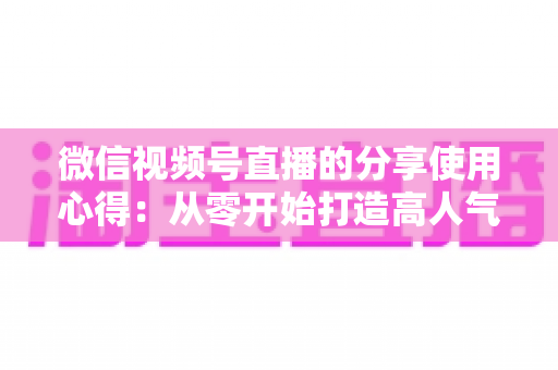 微信视频号直播的分享使用心得：从零开始打造高人气直播的实战指南