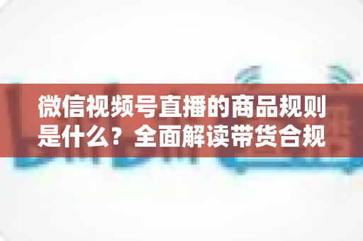 微信视频号直播的商品规则是什么？全面解读带货合规要点与实操指南