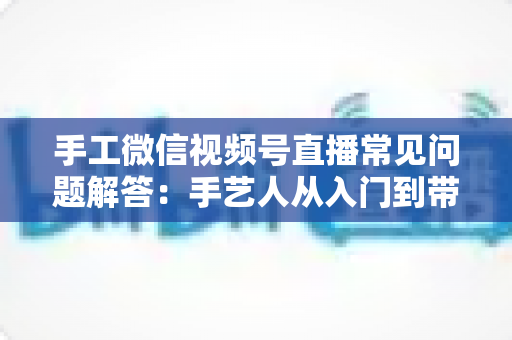 手工微信视频号直播常见问题解答:手艺人从入门到带货的实用全攻略 手工微信视频号直播常见问题解答:手艺人从入门到带货的实用全攻略