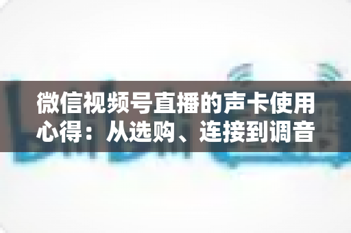 微信视频号直播的声卡使用心得：从选购、连接到调音的实战全攻略