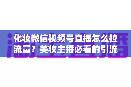 化妆微信视频号直播怎么拉流量？美妆主播必看的引流涨粉实战全攻略