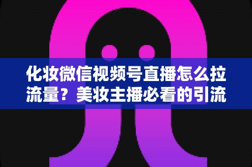 化妆微信视频号直播怎么拉流量？美妆主播必看的引流涨粉实战全攻略