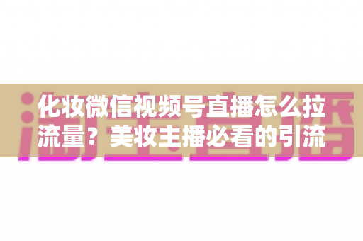 化妆微信视频号直播怎么拉流量？美妆主播必看的引流涨粉实战全攻略