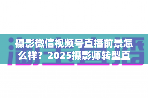 摄影微信视频号直播前景怎么样？2025摄影师转型直播的机遇、变现路径与实战前景全解析