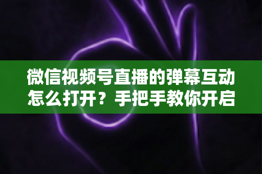 微信视频号直播的弹幕互动怎么打开？手把手教你开启弹幕互动，提升直播间人气与转化