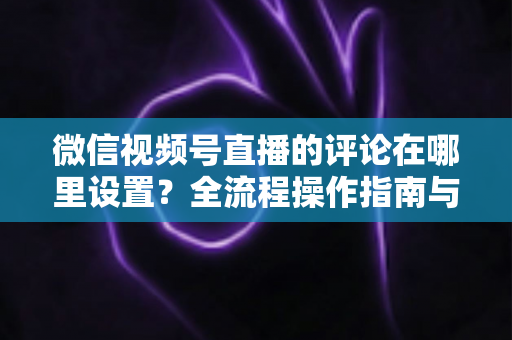 微信视频号直播的评论在哪里设置?全流程操作指南与评论管理实用技巧详解 微信视频号直播的评论在哪里设置?全流程操作指南与评论管理实用技巧详解