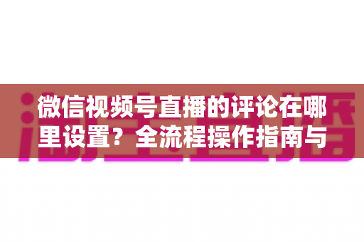 微信视频号直播的评论在哪里设置?全流程操作指南与评论管理实用技巧详解 微信视频号直播的评论在哪里设置?全流程操作指南与评论管理实用技巧详解