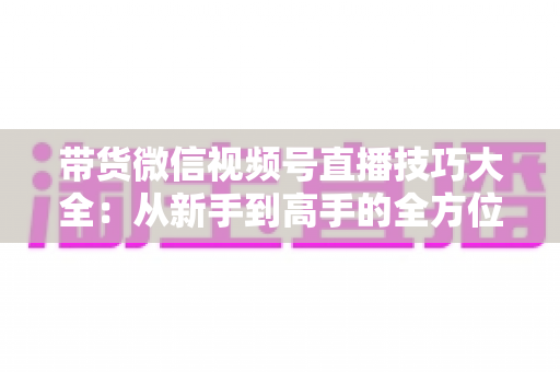 带货微信视频号直播技巧大全:从新手到高手的全方位实战指南 带货微信视频号直播技巧大全:从新手到高手的全方位实战指南