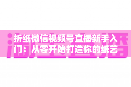 折纸微信视频号直播新手入门：从零开始打造你的纸艺直播间全攻略