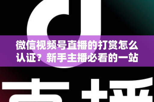 微信视频号直播的打赏怎么认证？新手主播必看的一站式认证攻略与变现指南