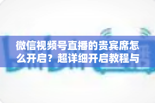 微信视频号直播的贵宾席怎么开启？超详细开启教程与实战技巧全解析