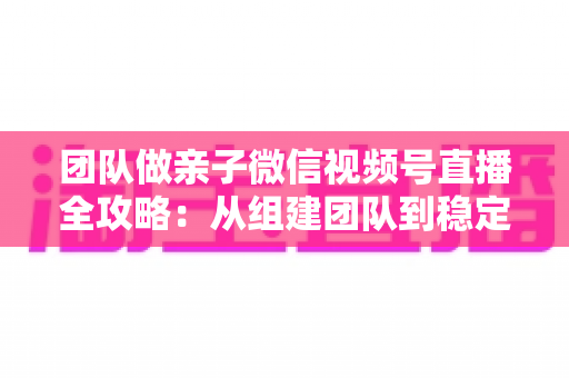 团队做亲子微信视频号直播全攻略：从组建团队到稳定变现的实战打法