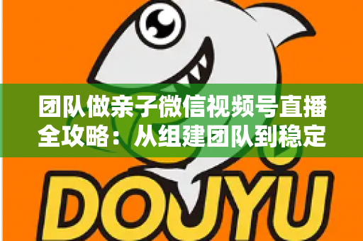 团队做亲子微信视频号直播全攻略：从组建团队到稳定变现的实战打法