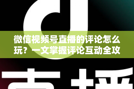 微信视频号直播的评论怎么玩？一文掌握评论互动全攻略与运营实战技巧