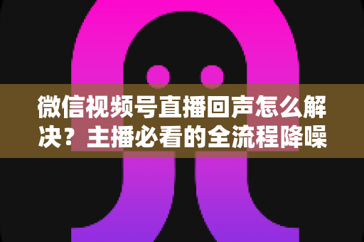 微信视频号直播回声怎么解决？主播必看的全流程降噪指南与实用排查技巧