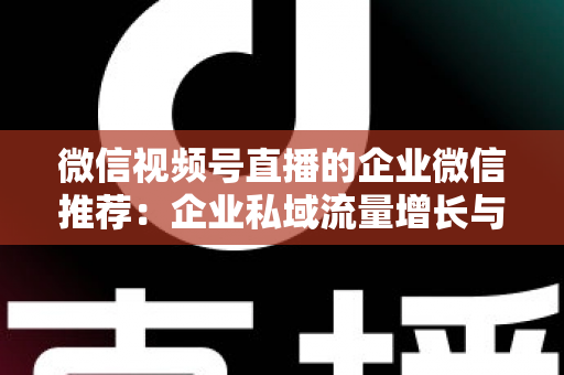微信视频号直播的企业微信推荐：企业私域流量增长与转化的实战指南