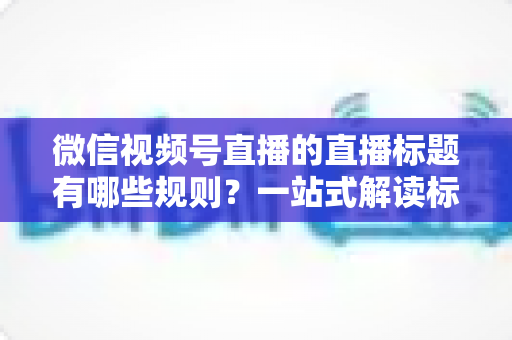 微信视频号直播的直播标题有哪些规则?一站式解读标题规范、避坑指南与优化技巧 微信视频号直播的直播标题有哪些规则?一站式解读标题规范、避坑指南与优化技巧