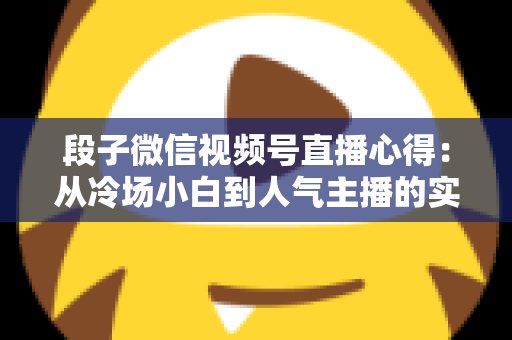 段子微信视频号直播心得：从冷场小白到人气主播的实战进阶指南