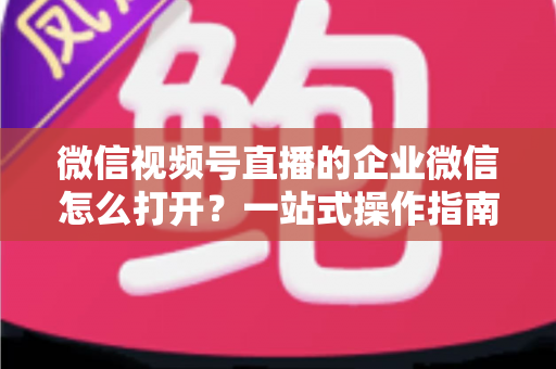 微信视频号直播的企业微信怎么打开?一站式操作指南与私域运营全解析 微信视频号直播的企业微信怎么打开?一站式操作指南与私域运营全解析