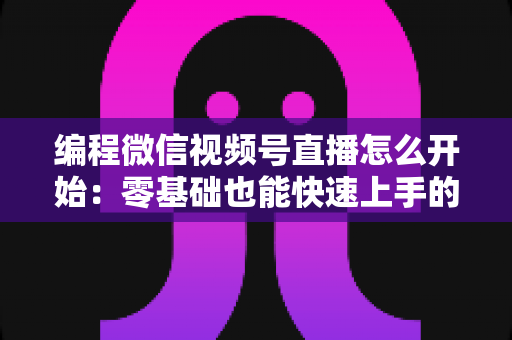 编程微信视频号直播怎么开始：零基础也能快速上手的开播全攻略