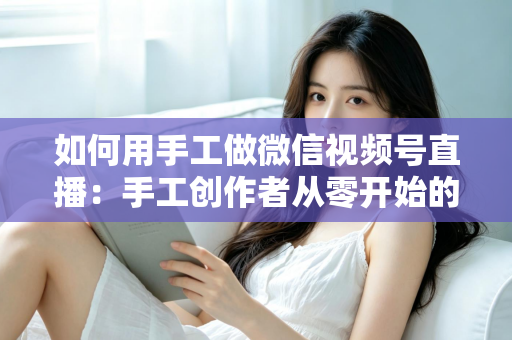 如何用手工做微信视频号直播:手工创作者从零开始的直播变现全攻略 如何用手工做微信视频号直播:手工创作者从零开始的直播变现全攻略