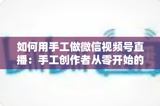 如何用手工做微信视频号直播:手工创作者从零开始的直播变现全攻略 如何用手工做微信视频号直播:手工创作者从零开始的直播变现全攻略