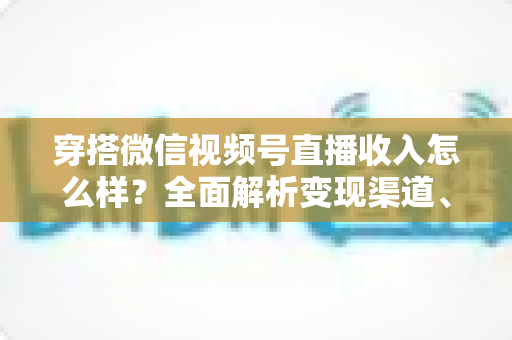 穿搭微信视频号直播收入怎么样？全面解析变现渠道、真实收入水平与涨粉赚钱秘诀