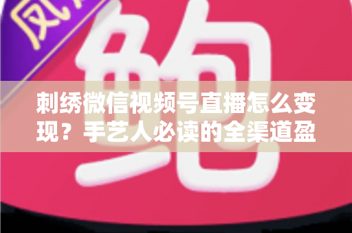 刺绣微信视频号直播怎么变现？手艺人必读的全渠道盈利指南