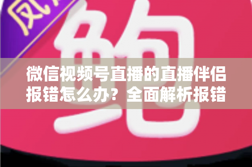 微信视频号直播的直播伴侣报错怎么办？全面解析报错原因与实用解决方案，助你快速恢复开播