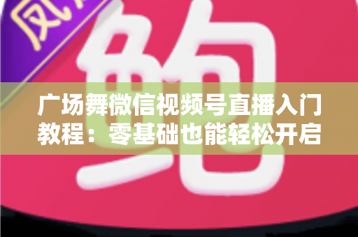 广场舞微信视频号直播入门教程:零基础也能轻松开启舞蹈直播之路 广场舞微信视频号直播入门教程:零基础也能轻松开启舞蹈直播之路