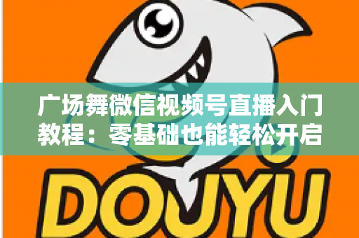 广场舞微信视频号直播入门教程:零基础也能轻松开启舞蹈直播之路 广场舞微信视频号直播入门教程:零基础也能轻松开启舞蹈直播之路