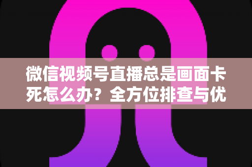 微信视频号直播总是画面卡死怎么办?全方位排查与优化指南,让直播流畅不再卡顿 微信视频号直播总是画面卡死怎么办?全方位排查与优化指南,让直播流畅不再卡顿