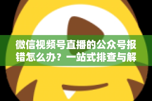 微信视频号直播的公众号报错怎么办？一站式排查与解决全攻略