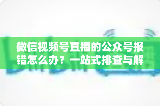 微信视频号直播的公众号报错怎么办？一站式排查与解决全攻略