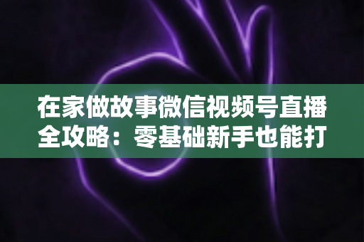在家做故事微信视频号直播全攻略：零基础新手也能打造高人气居家故事直播间