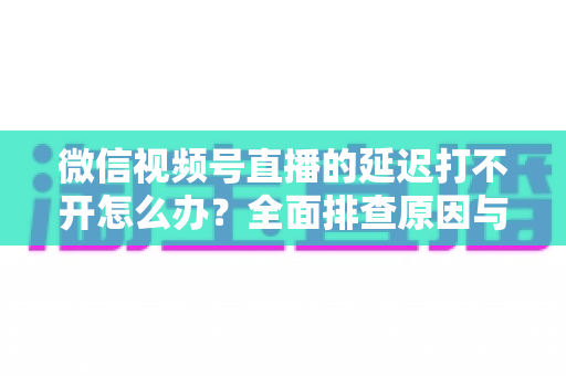 微信视频号直播的延迟打不开怎么办？全面排查原因与实用解决指南