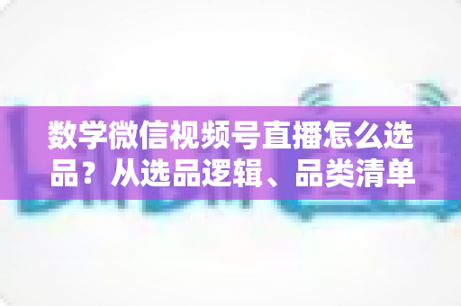 数学微信视频号直播怎么选品？从选品逻辑、品类清单到实战避坑的完整攻略