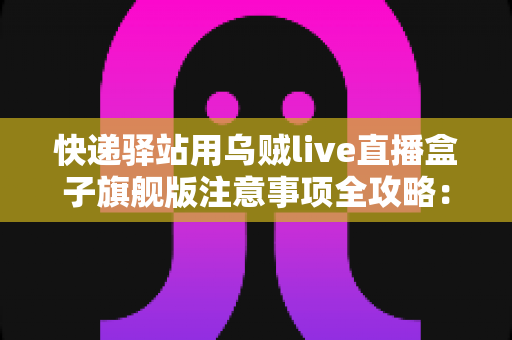 快递驿站用乌贼live直播盒子旗舰版注意事项全攻略：站长必看的合规直播与避坑实用指南