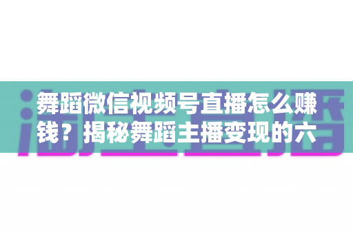 舞蹈微信视频号直播怎么赚钱？揭秘舞蹈主播变现的六大路径与实战运营指南