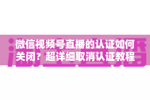微信视频号直播的认证如何关闭？超详细取消认证教程、影响分析与常见问题解答