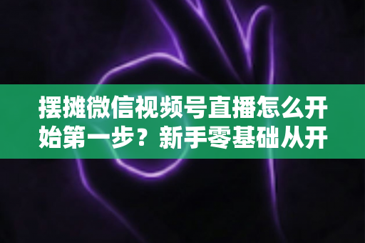 摆摊微信视频号直播怎么开始第一步？新手零基础从开通到开播的完整实战指南