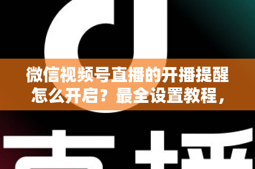 微信视频号直播的开播提醒怎么开启？最全设置教程，让你不再错过任何精彩直播