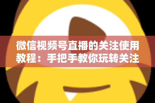 微信视频号直播的关注使用教程：手把手教你玩转关注功能，不错过任何精彩直播