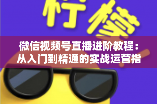 微信视频号直播进阶教程：从入门到精通的实战运营指南
