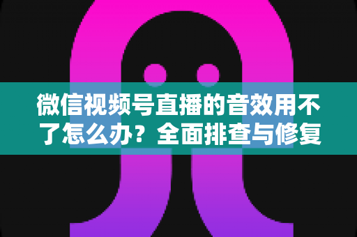 微信视频号直播的音效用不了怎么办？全面排查与修复实用指南