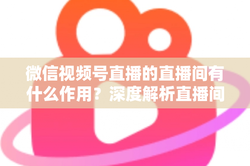 微信视频号直播的直播间有什么作用？深度解析直播间的营销价值与运营策略