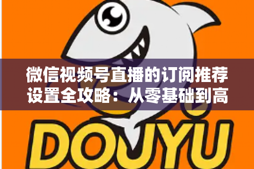 微信视频号直播的订阅推荐设置全攻略:从零基础到高转化的完整运营指南 微信视频号直播的订阅推荐设置全攻略:从零基础到高转化的完整运营指南
