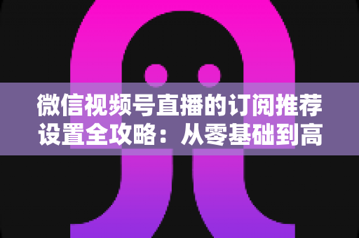 微信视频号直播的订阅推荐设置全攻略:从零基础到高转化的完整运营指南 微信视频号直播的订阅推荐设置全攻略:从零基础到高转化的完整运营指南